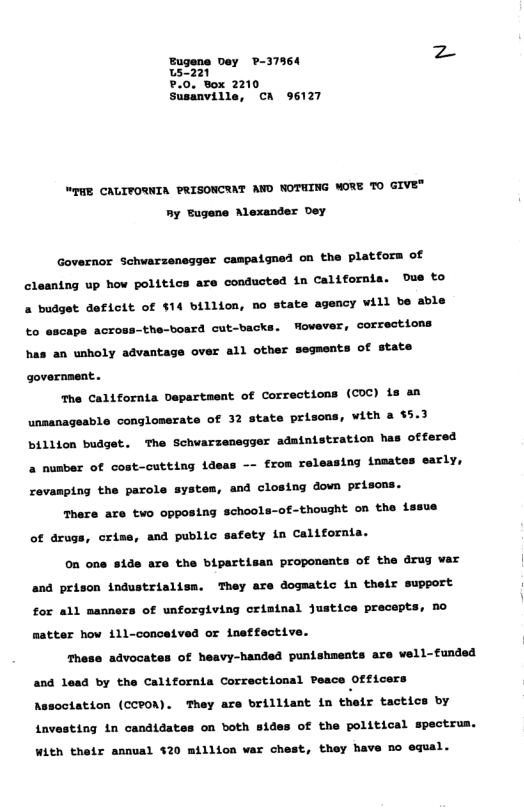 Eugene vey -37364 z o721 ?.0. Box 2210 Susanville, A 96127 WEHE CAUIFORNIA PRISONCTAT AND NOTHING MORE TO GIVE® ny Eugene Alexander Dey Governor Schwarzensgger campaigned on the platfors of cleantng up how politics are conducted in California. Due to » budget deficit of $14 billion, no state agency vill be able to escape across-the-bosrd cut-backs. Mowever, corrections has an unholy advantage over all other segments of state governaent. The California Dapartment of Corrections (COC) is an unsanageable conglomerate of 32 state prisons, vith $5.3 billion budget. The Schwarzenegger adainistration has oftered nusber of cost-cutting ideas -- from releasing insates early, revamping the parole systos, and closing down prisons. There are two opposing school ~of-thought on the issue of drugs, crime, and public safety in California. 0 one side are the bipertisan proponents of the drug var and prison industrialisn, They are dogmatic in thetr support for all manners of unforgiving criatnal Justice precopts, no aatter how 111-conceived or ineffective. These advocates of heavy-handed punishaests are vell-tunded and Lead by the California Correctional Peace Officers Assoctation (CPON). They are brilltant i thets tactics by Lavesting in candidates on both sides of the political spectrus. With thetr annual $20 aillion var chest, they have 5o equal.